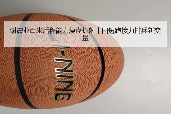 谢震业百米后程能力复盘折射中国短跑接力排兵新变量