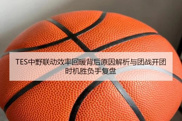 TES中野联动效率回暖背后原因解析与团战开团时机胜负手复盘