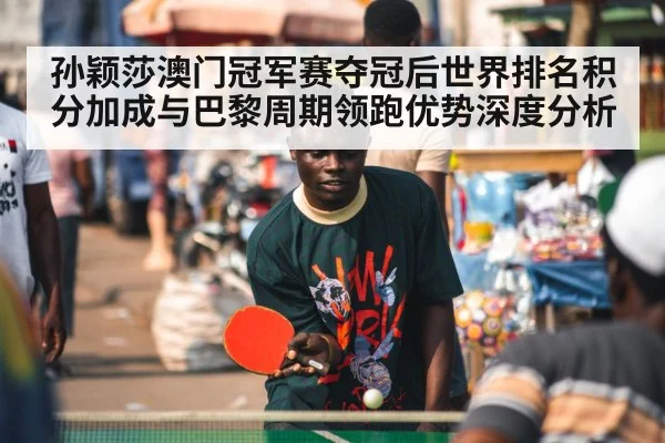孙颖莎澳门冠军赛夺冠后世界排名积分加成与巴黎周期领跑优势深度分析