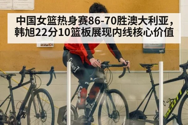 中国女篮热身赛86-70胜澳大利亚，韩旭22分10篮板展现内线核心价值