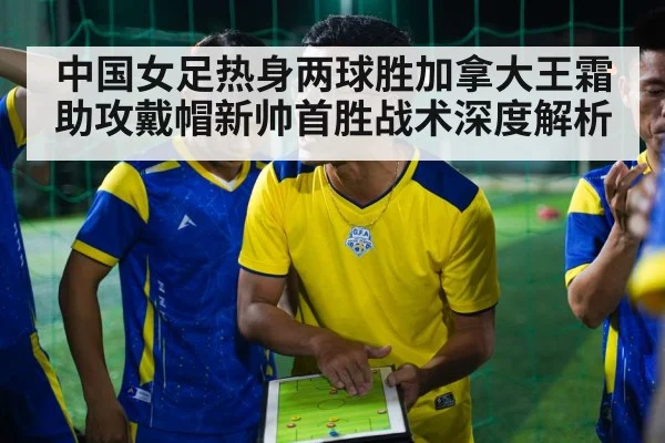 中国女足热身两球胜加拿大王霜助攻戴帽新帅首胜战术深度解析
