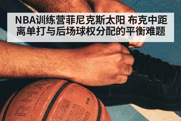 NBA训练营菲尼克斯太阳 布克中距离单打与后场球权分配的平衡难题