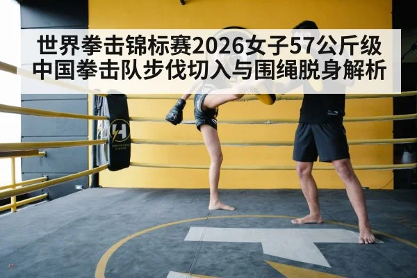 世界拳击锦标赛2026女子57公斤级 中国拳击队步伐切入与围绳脱身解析